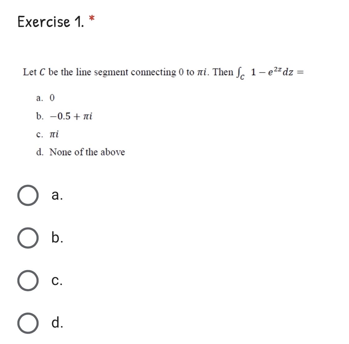 Exercise 1. *
Let C be the line segment connecting 0 to ni. Then S 1- e22dz =
а. 0
b. -0.5 + ni
с. пі
d. None of the above
а.
b.
С.
d.
