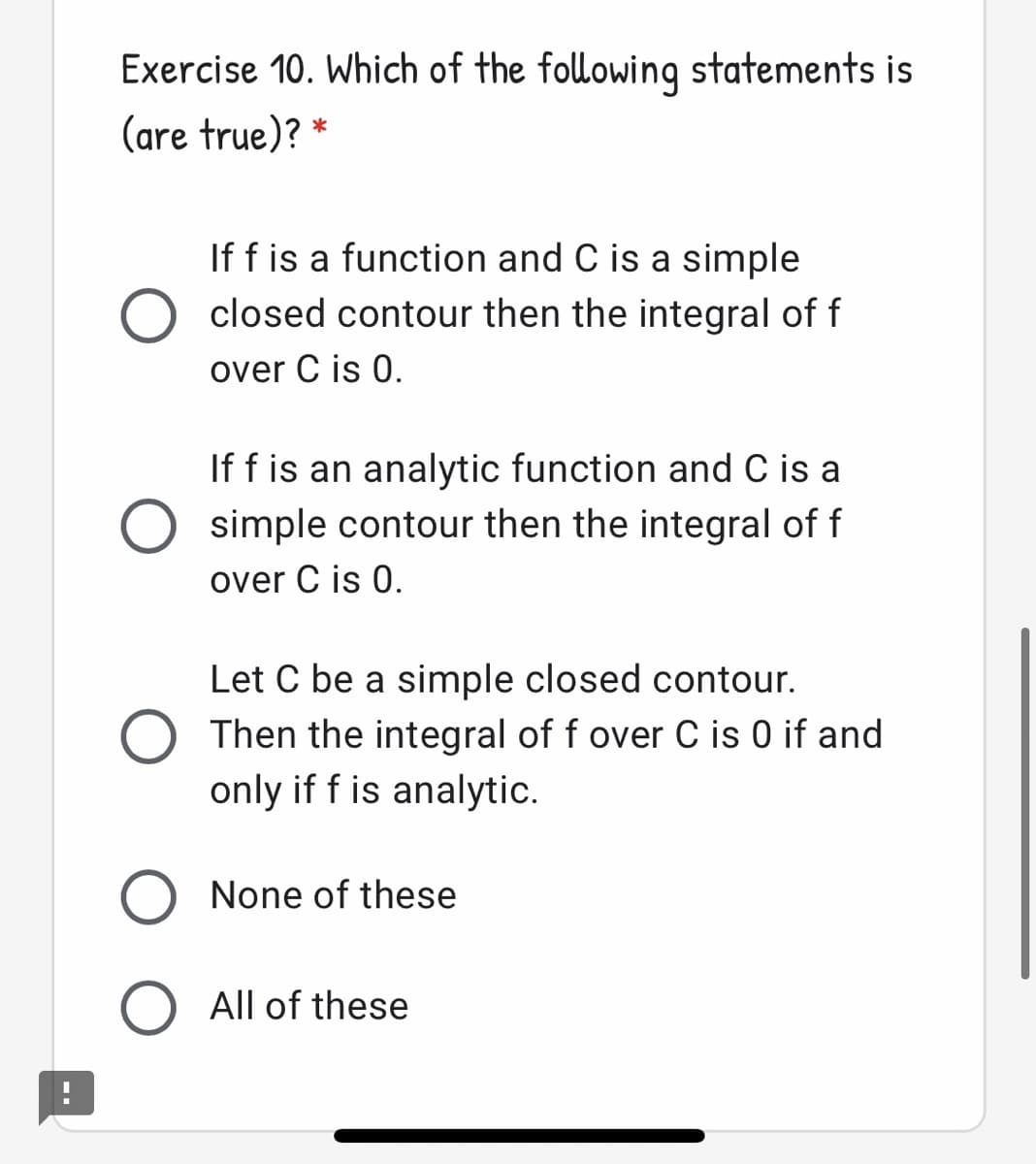 Exercise 10. Which of the following statements is
(are true)? *
If f is a function and C is a simple
closed contour then the integral of f
over C is 0.
If f is an analytic function and C is a
simple contour then the integral of f
over C is 0.
Let C be a simple closed contour.
Then the integral of f over C is 0 if and
only if f is analytic.
O None of these
All of these
