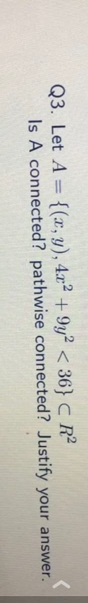 Q3. Let A = {(x, y), 4x² + 9y² < 36} C R²
Is A connected? pathwise connected? Justify your answer.
