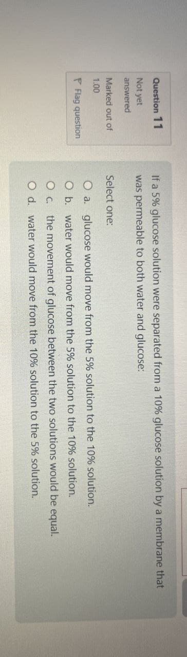 Question 11
Not yet
answered
Marked out of
1.00
If a 5% glucose solution were separated from a 10% glucose solution by a membrane that
was permeable to both water and glucose:
Select one:
O a.
Flag question
O b.
glucose would move from the 5% solution to the 10% solution.
water would move from the 5% solution to the 10% solution.
○ C.
O d.
the movement of glucose between the two solutions would be equal.
water would move from the 10% solution to the 5% solution.