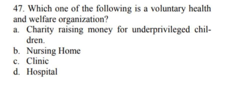 47. Which one of the following is a voluntary health
and welfare organization?
a. Charity raising money for underprivileged chil-
dren.
b. Nursing Home
c. Clinic
d. Hospital
