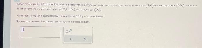 Green plants use light from the Sun to drive photosynthesis. Photosynthesis is a chemical reaction in which water (H₂O) and carbon dioxide (CO₂) chemically
react to form the simple sugar glucose (C,H,O) and oxygen gas (0₂).
What mass of water is consumed by the reaction of 6.75 g of carbon dioxide?
Be sure your answer has the correct number of significant digits.
0.