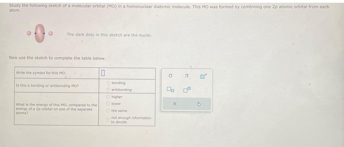 Study the following sketch of a molecular orbital (MO) in a homonuclear diatomic molecule. This MO was formed by combining one 2p atomic orbital from each
atom.
O
The dark dots in this sketch are the nuclei.
Now use the sketch to complete the table below.
Write the symbol for this MO.
Is this a bonding or antibonding MO?
What is the energy of this MO, compared to the
energy of a 2p orbital on one of the separate
atoms?
bonding
antibonding
higher
lower
the same
not enough information
to decide
O
On
X
JT
Ś
■
*