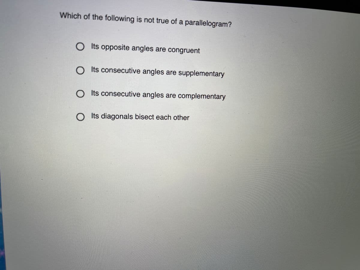 Which of the following is not true of a parallelogram?
O ts opposite angles are congruent
O ts consecutive angles are supplementary
O ts consecutive angles are complementary
Its diagonals bisect each other
