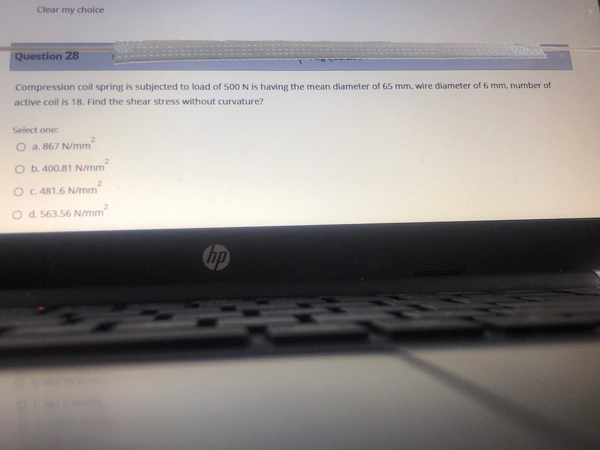 Clear my choice
Question 28
Compression coil spring is subjected to load of 500 N is having the mean diameter of 65 mm, wire diameter of 6 mm, number of
active coil is 18. Find the shear stress without curvature?
Select one:
2.
O a. 867 N/mm
O b. 400.81 N/mm
O C. 481.6 N/mm
O d. 563.56 N/mm
hp
