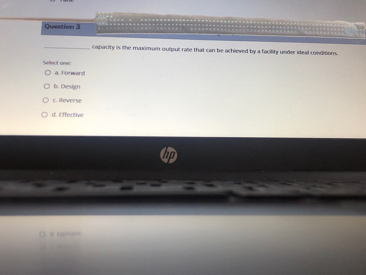 Question 3
capacity is the maximum output rate that can be achieved by a facility under ideal conditions.
Select one:
O a. Forward
O b. Design
O C. Reverse
O d. Effective
