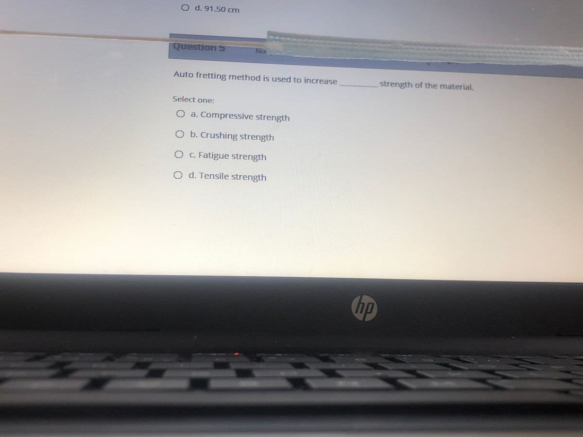 O d. 91.50 cm
Question 5
Noi
Auto fretting method is used to increase
strength of the material.
Select one:
O a. Compressive strength
O b. Crushing strength
O c. Fatigue strength
O d. Tensile strength
hp
