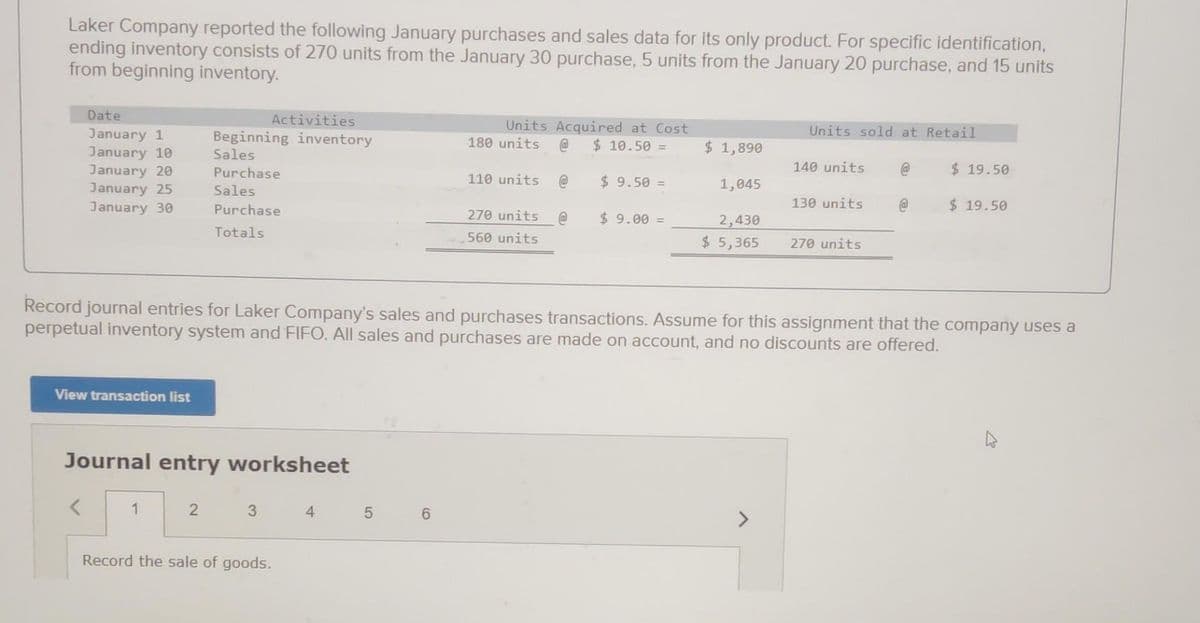 Laker Company reported the following January purchases and sales data for its only product. For specific identification,
ending inventory consists of 270 units from the January 30 purchase, 5 units from the January 20 purchase, and 15 units
from beginning inventory.
Date
January 1
January 10
January 20
January 25
January 30
View transaction list
<
Journal entry worksheet
Activities
Beginning inventory
Sales
Purchase
Sales
Purchase
Totals
1
2
3
Record the sale of goods.
4
Units
180 units
5 6
Acquired at Cost
@ $ 10.50 =
110 units @
270 units @
560 units
$9.50 =
$9.00 =
$ 1,890
1,045
2,430
$ 5,365
Record journal entries for Laker Company's sales and purchases transactions. Assume for this assignment that the company uses a
perpetual inventory system and FIFO. All sales and purchases are made on account, and no discounts are offered.
Units sold at Retail
140 units
130 units
270 units
@
@
$19.50
$19.50