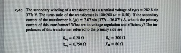 Q-10: The secondary winding of a transformer has a terminal voltage of vg(t) = 282.8 sin
377t V. The turns ratio of the transformer is 100:200 (a = 0.50). If the secondary
current of the transformer is is(t) = 7.07 sin (3771-36.87°) A. what is the primary
current of this transformer? What are its voltage regulation and efficiency? The im-
pedances of this transformer referred to the primary side are
Req=0.2002
Xeg == 0.750 Ω
Re=3000
Xw = 80 Ω