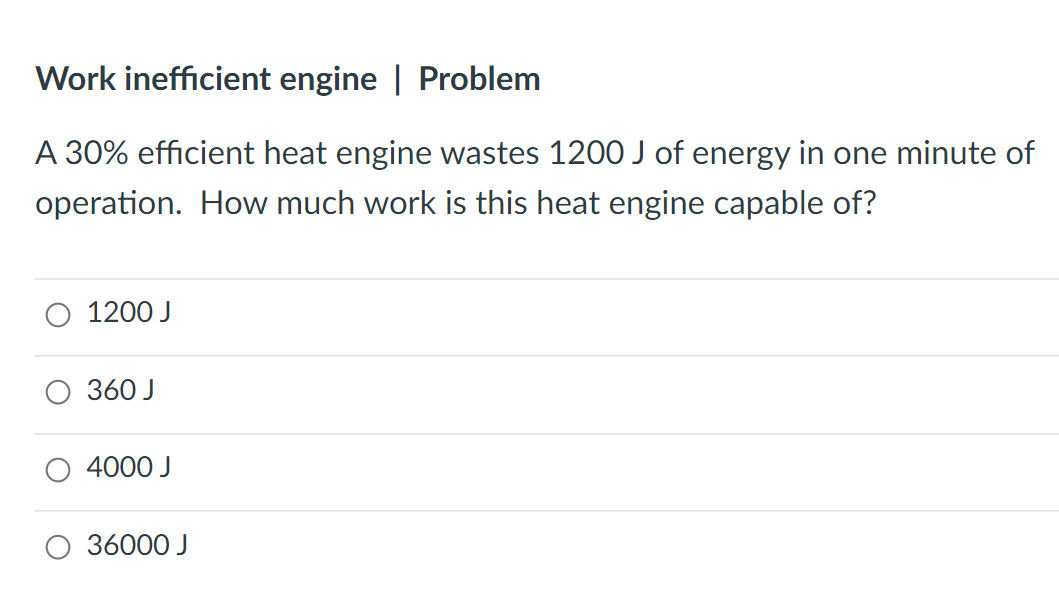 Work inefficient engine | Problem
A 30% efficient heat engine wastes 1200 J of energy in one minute of
operation. How much work is this heat engine capable of?
1200 J
360 J
4000 J
36000 J