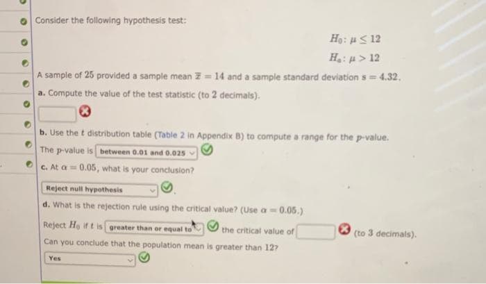 A
Consider the following hypothesis test:
Ho: μ < 12
H„: μ > 12
= 14 and a sample standard deviation s = 4.32.
A sample of 25 provided a sample mean
a. Compute the value of the test statistic (to 2 decimals).
b. Use the t distribution table (Table 2 in Appendix B) to compute a range for the p-value.
The p-value is between 0.01 and 0.025
c. At a= 0.05, what is your conclusion?
Reject null hypothesis
d. What is the rejection rule using the critical value? (Use a = 0.05.)
Reject Ho if t is greater than or equal to
the critical value of
Can you conclude that the population mean is greater than 12?
Yes
(to 3 decimals).