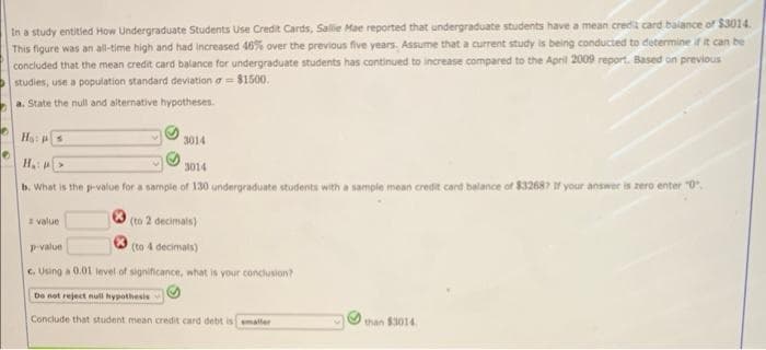 In a study entitled How Undergraduate Students Use Credit Cards, Sallie Mae reported that undergraduate students have a mean credit card balance of $3014.
This figure was an all-time high and had increased 46% over the previous five years. Assume that a current study is being conducted to determine if it can be
concluded that the mean credit card balance for undergraduate students has continued to increase compared to the April 2009 report. Based on previous
studies, use a population standard deviation = $1500.
a. State the null and alternative hypotheses.
Ho: s
3014
H₂>
3014
b. What is the p-value for a sample of 130 undergraduate students with a sample mean credit card balance of $32687 If your answer is zero enter "0",
value
(to 2 decimals)
p-value
(to 4 decimals)
c. Using a 0.01 level of significance, what is your conclusion?
Do not reject null hypothesis
Conclude that student mean credit card debt is smaller
than $3014