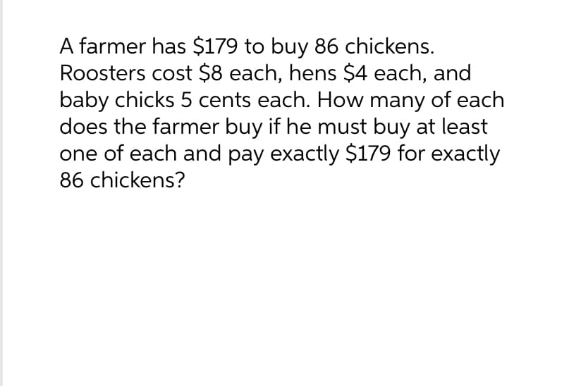 A farmer has $179 to buy 86 chickens.
Roosters cost $8 each, hens $4 each, and
baby chicks 5 cents each. How many of each
does the farmer buy if he must buy at least
one of each and pay exactly $179 for exactly
86 chickens?