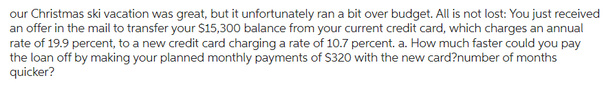 our Christmas ski vacation was great, but it unfortunately ran a bit over budget. All is not lost: You just received
an offer in the mail to transfer your $15,300 balance from your current credit card, which charges an annual
rate of 19.9 percent, to a new credit card charging a rate of 10.7 percent. a. How much faster could you pay
the loan off by making your planned monthly payments of $320 with the new card?number of months
quicker?