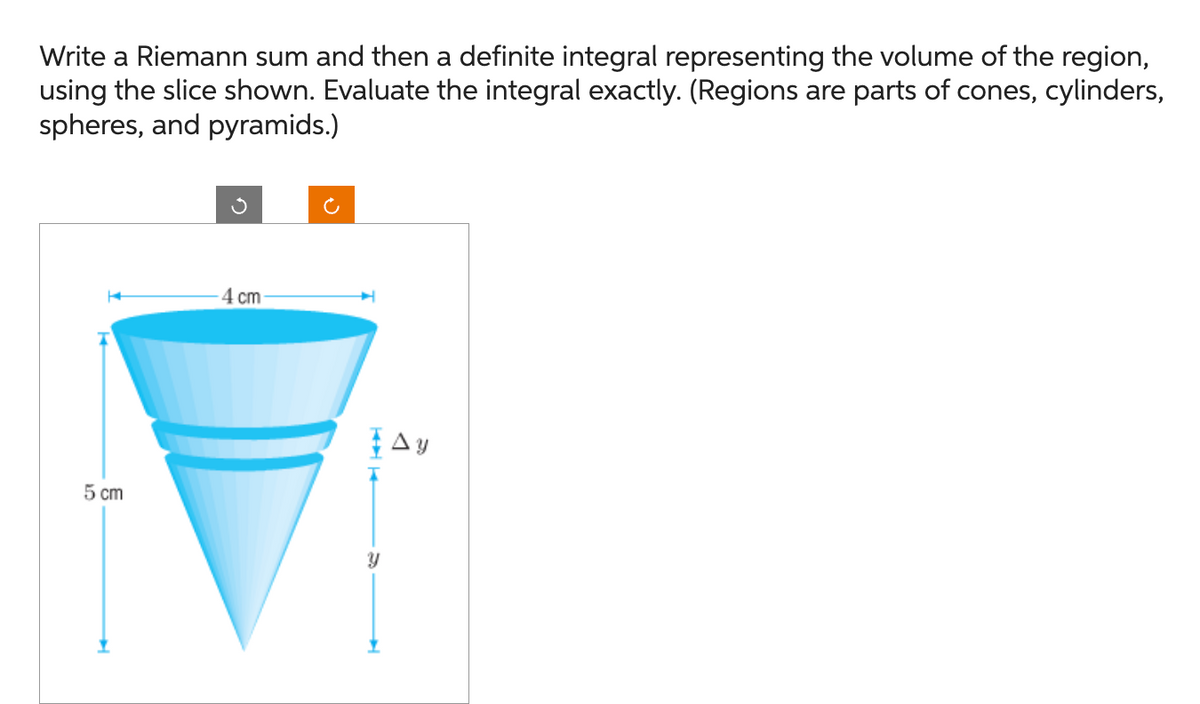 Write a Riemann sum and then a definite integral representing the volume of the region,
using the slice shown. Evaluate the integral exactly. (Regions are parts of cones, cylinders,
spheres, and pyramids.)
5 cm
-4 cm
H
Y
Ay