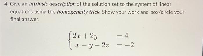 4. Give an intrinsic description of the solution set to the system of linear
equations using the homogeneity trick. Show your work and box/circle your
final answer.
[2x + 2y
x-y-2z
= 4
= -2
=