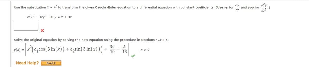 Use the substitution x = et to transform the given Cauchy-Euler equation to a differential equation with constant coefficients. (Use yp for
dt
x2y" 3xy' + 13y = 2 + 3x
X
Solve the original equation by solving the new equation using the procedure in Sections 4.3-4.5.
3x
y(x) = x²(c₁cos (3 ln(x)) + c₂sin( 3 ln(x) ) ) + ³0-
+
Need Help? Read It
2
13
, x > 0
and ypp for .)
d²y
dt²