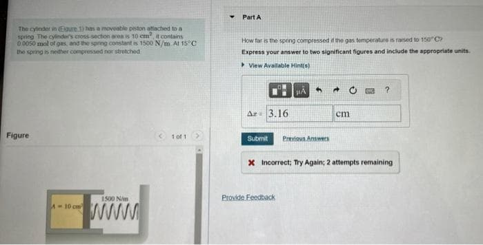 The cylinder in (Egure 1) has a moveable piston attached to a
spring The cylinder's cross-section area is 10 cm², it contains
0 0050 mol of gas, and the spring constant is 1500 N/m At 15°C
the spring is neither compressed nor stretched
Figure
1500 N/m
www.
A-10 cm
< 1 of 1
Y Part A
How far is the spring compressed if the gas temperature is raised to 150°C
Express your answer to two significant figures and include the appropriate units.
View Available Hint(s)
Ar 3.16
4
#A
Submit Previous Answers
Provide Feedback
→
cm
?
x Incorrect; Try Again; 2 attempts remaining