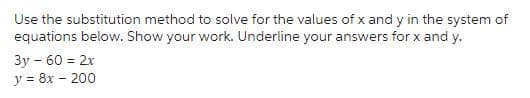 Use the substitution method to solve for the values of x and y in the system of
equations below. Show your work. Underline your answers for x and y.
3y - 60 = 2x
y = 8x - 200