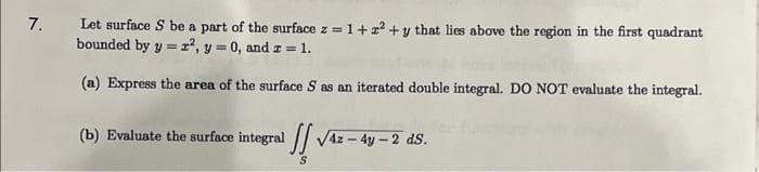 7.
Let surface S be a part of the surface z = 1+z²+y that lies above the region in the first quadrant
bounded by y = 2², y = 0, and z = 1.
(a) Express the area of the surface S as an iterated double integral. DO NOT evaluate the integral.
(b) Evaluate the surface integral
!!
/4z - 4y -2 ds.