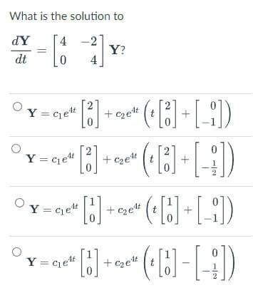 What is the solution to
dY
4
*-[1] Y
Y?
dt
0
O
2
Y=Ge4 [3] + c₂e¹
2
( [3] + [-])
t
0
Y = Get [] + G₂¹ (t[]+[_])
•(•[B]-[-])
Y = C₁e¹t
+ c₂e¹t (t [3] + [i])
Y = C₁e¹t
2
[3]
+c₂e¹t
[1] + c₂e²t