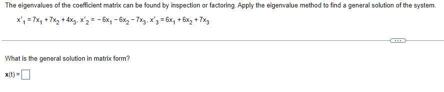 The eigenvalues of the coefficient matrix can be found by inspection or factoring. Apply the eigenvalue method to find a general solution of the system.
x₁ = 7x₁ + 7x₂ + 4x3, x'2 = -6x₁ - 6x₂ - 7x3, x′3 = 6x₁ + 6x₂ + 7x3
What is the general solution in matrix form?
x(t)=