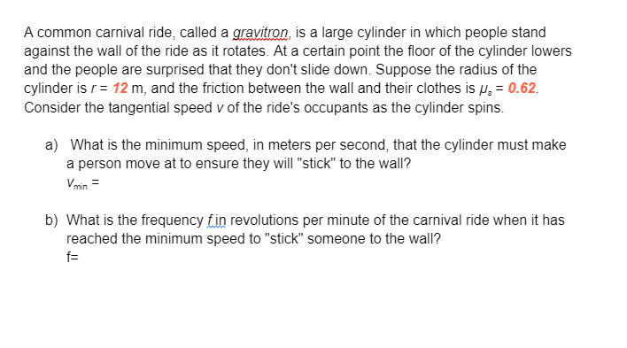 A common carnival ride, called a gravitron, is a large cylinder in which people stand
against the wall of the ride as it rotates. At a certain point the floor of the cylinder lowers
and the people are surprised that they don't slide down. Suppose the radius of the
cylinder is r = 12 m, and the friction between the wall and their clothes is μ = 0.62.
Consider the tangential speed v of the ride's occupants as the cylinder spins.
a) What is the minimum speed, in meters per second, that the cylinder must make
a person move at to ensure they will "stick" to the wall?
Vmin =
b) What is the frequency fin revolutions per minute of the carnival ride when it has
reached the minimum speed to "stick" someone to the wall?
f=