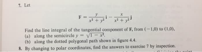 7. Let
y
F =
x² + y²
-
X
x² + y²
j
Find the line integral of the tangential component of F, from (-1,0) to (1,0),
(a) along the semicircle y VI - 12
(b) along the dotted polygonal path shown in figure 4.4.
8. By changing to polar coordinates, find the answers to exercise 7 by inspection.