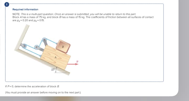 Required information
NOTE: This is a multi-part question. Once an answer is submitted, you will be unable to return to this part
Block A has a mass of 75 kg, and block Bhas a mass of 15 kg. The coefficients of friction between all surfaces of contact
are Us 0.20 and Uk = 0.15.
If P=0, determine the acceleration of block B.
(You must provide an answer before moving on to the next part.)