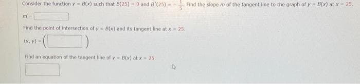 Consider the function y = B(x) such that B(25) = 0 and 8'(25) -
m =
Find the point of intersection of y= B(x) and its tangent line at x = 25.
-(C
Find an equation of the tangent line of y- B(x) at x = 25;
(x, y) =
Find the slope m of the tangent line to the graph of y = B(x) at x = 25.