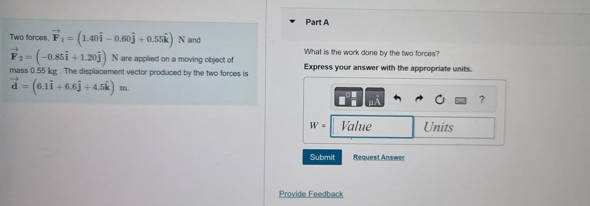 →>>
Two forces, F₁ = (1.401 – 0.603 +0.55k) N and
1=
(-0.851 +1.203) N are applied on a moving object of
F₂=
mass 0.55 kg. The displacement vector produced by the two forces is
d = (6.11 +6.63 +4.5k)
m.
Part A
What is the work done by the two forces?
Express your answer with the appropriate units.
W =
Submit
μA
Value
Provide Feedback
Request Answer
Units