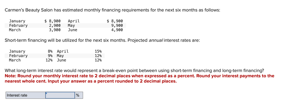 Carmen's Beauty Salon has estimated monthly financing requirements for the next six months as follows:
April
$ 8,900
January
February
March
May
9,900
4,900
June
Short-term financing will be utilized for the next six months. Projected annual interest rates are:
8% April
January
February
March
$ 8,900
2,900
3,900
Interest rate
9% May
12% June
What long-term interest rate would represent a break-even point between using short-term financing and long-term financing?
Note: Round your monthly interest rate to 2 decimal places when expressed as a percent. Round your interest payments to the
nearest whole cent. Input your answer as a percent rounded to 2 decimal places.
15%
12%
12%
%