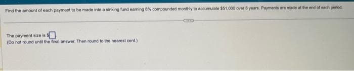 Find the amount of each payment to be made into a sinking fund earning 8% compounded monthly to accumulate $51,000 over 8 years. Payments are made at the end of each period
The payment size is s
(Do not round until the final answer. Then round to the nearest cent.)
TE