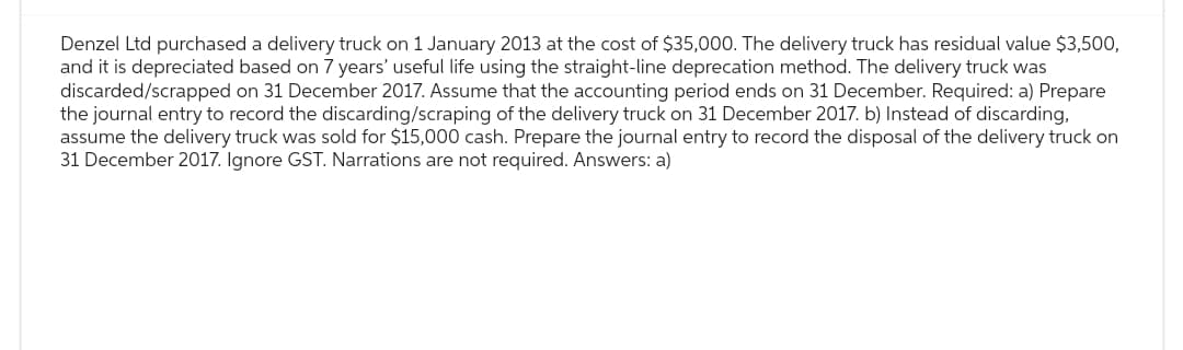 Denzel Ltd purchased a delivery truck on 1 January 2013 at the cost of $35,000. The delivery truck has residual value $3,500,
and it is depreciated based on 7 years' useful life using the straight-line deprecation method. The delivery truck was
discarded/scrapped on 31 December 2017. Assume that the accounting period ends on 31 December. Required: a) Prepare
the journal entry to record the discarding/scraping of the delivery truck on 31 December 2017. b) Instead of discarding,
assume the delivery truck was sold for $15,000 cash. Prepare the journal entry to record the disposal of the delivery truck on
31 December 2017. Ignore GST. Narrations are not required. Answers: a)