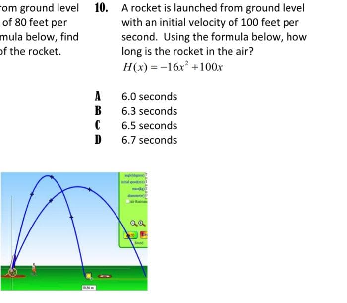 rom ground level
of 80 feet per
mula below, find
of the rocket.
10.56
10.
A
B
C
D
A rocket is launched from ground level
with an initial velocity of 100 feet per
second. Using the formula below, how
long is the rocket in the air?
H(x)=-16x² +100x
6.0 seconds
6.3 seconds
6.5 seconds
6.7 seconds
anglet degrees)
initial spendont
mak
danner)
Air Resistan
aa
re
En
Sound