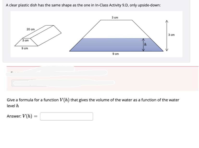 A clear plastic dish has the same shape as the one in In-Class Activity 9.D, only upside-down:
20 cm
3 cm
9 cm
3 cm
9 cm
3 cm
Give a formula for a function V(h) that gives the volume of the water as a function of the water
level h
Answer: V(h) =