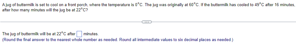 A jug of buttermilk is set to cool on a front porch, where the temperature is 0°C. The jug was originally at 60°C. If the buttermilk has cooled to 49°C after 16 minutes,
after how many minutes will the jug be at 22°C?
The jug of buttermilk will be at 22°C after
minutes.
(Round the final answer to the nearest whole number as needed. Round all intermediate values to six decimal places as needed.)