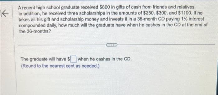 K
A recent high school graduate received $800 in gifts of cash from friends and relatives.
In addition, he received three scholarships in the amounts of $250, $300, and $1100. If he
takes all his gift and scholarship money and invests it in a 36-month CD paying 1% interest
compounded daily, how much will the graduate have when he cashes in the CD at the end of
the 36-months?
The graduate will have $ when he cashes in the CD.
(Round to the nearest cent as needed.)