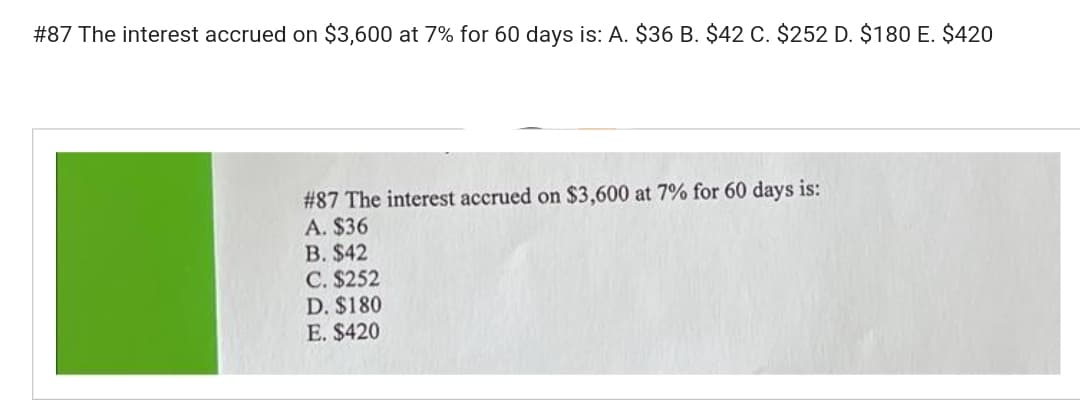 #87 The interest accrued on $3,600 at 7% for 60 days is: A. $36 B. $42 C. $252 D. $180 E. $420
# 87 The interest accrued on $3,600 at 7% for 60 days is:
A. $36
B. $42
C. $252
D. $180
E. $420