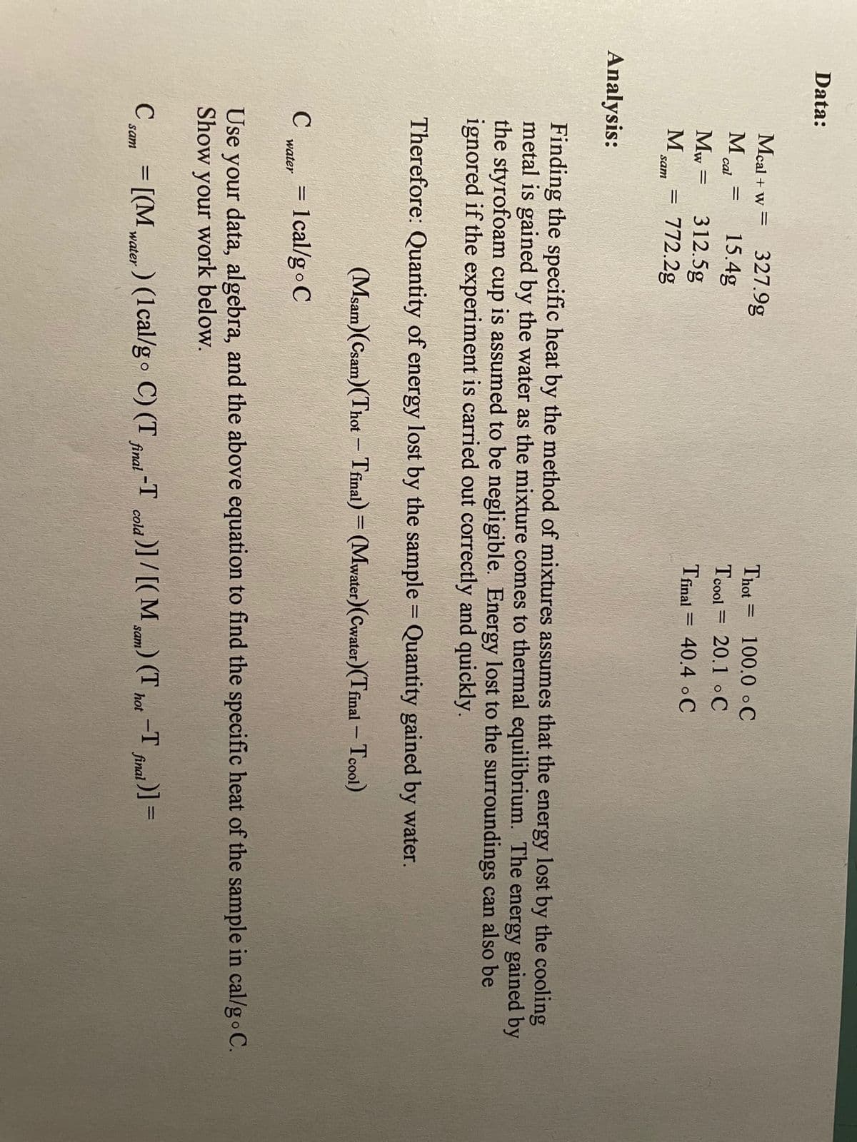 Data:
Mcal
327.9g
Thot
100.0 oC
+ W
15.4g
Tcool = 20.1 oC
%3D
cal
312.5g
772.2g
Mw
Tfinal = 40.4 oC
M
sam
Analysis:
Finding the specific heat by the method of mixtures assumes that the energy lost by the cooling
metal is gained by the water as the mixture comes to thermal equilibrium. The energy gained by
the styrofoam cup is assumed to be negligible. Energy lost to the surroundings can also be
ignored if the experiment is carried out correctly and quickly.
Therefore: Quantity of energy lost by the sample = Quantity gained by water.
%3D
(Msam)(Csam)(Thot- Trinal) = (Mwater)(Cwater) (Tfinal – Tcool)
C.
water
= 1cal/go C
Use your data, algebra, and the above equation to find the specific heat of the sample in cal/go C.
Show your work below.
= [(Mwater) (1cal/go C) (T final
-T cold)]/ [(M am) (T hot -T final )] =
sam
