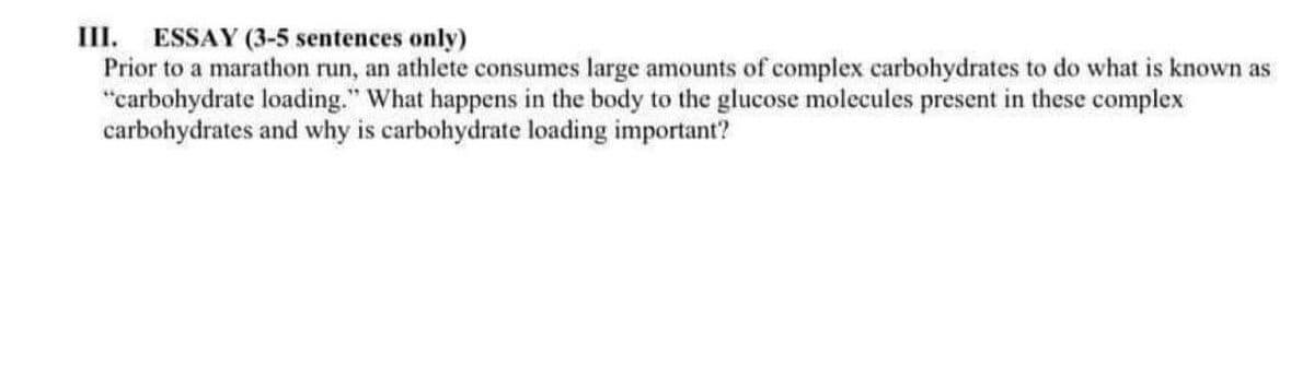 III. ESSAY (3-5 sentences only)
Prior to a marathon run, an athlete consumes large amounts of complex carbohydrates to do what is known as
"carbohydrate loading." What happens in the body to the glucose molecules present in these complex
carbohydrates and why is carbohydrate loading important?
