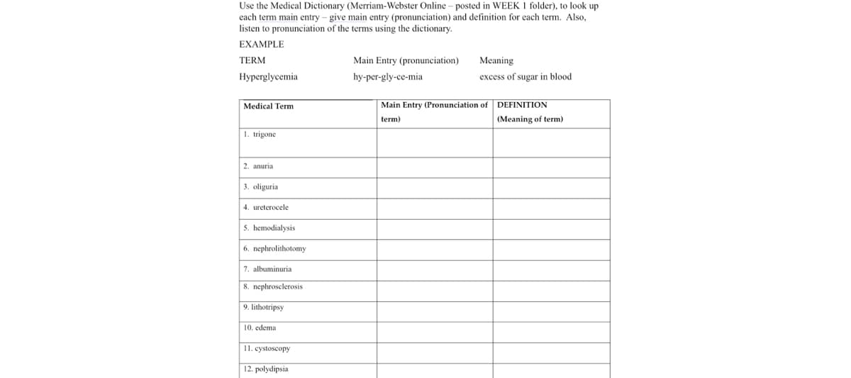 Use the Medical Dictionary (Merriam-Webster Online – posted in WEEK 1 folder), to look up
each term main entry – give main entry (pronunciation) and definition for each term. Also,
listen to pronunciation of the terms using the dictionary.
EXAMPLE
TERM
Main Entry (pronunciation)
Meaning
Нурerglycemia
hy-per-gly-ce-mia
excess of sugar in blood
Medical Term
Main Entry (Pronunciation of
DEFINITION
term)
(Meaning of term)
1. trigone
2. anuria
3. oliguria
4. ureterocele
5. hemodialysis
6. nephrolithotomy
7. albuminuria
8. nephrosclerosis
9. lithotripsy
edema
11. cystoscopy
12. polydipsia
