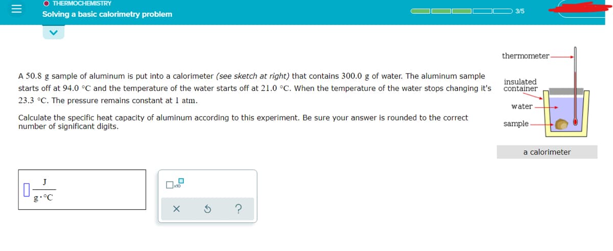 O THERMOCHEMISTRY
3/5
Solving a basic calorimetry problem
thermometer
A 50.8 g sample of aluminum is put into a calorimeter (see sketch at right) that contains 300.0 g of water. The aluminum sample
starts off at 94.0 °C and the temperature of the water starts off at 21.0 °C. When the temperature of the water stops changing it's
insulated
container
23.3 °C. The pressure remains constant at 1 atm.
water
Calculate the specific heat capacity of aluminum according to this experiment. Be sure your answer is rounded to the correct
number of significant digits.
sample
a calorimeter
J
g•°C
II
