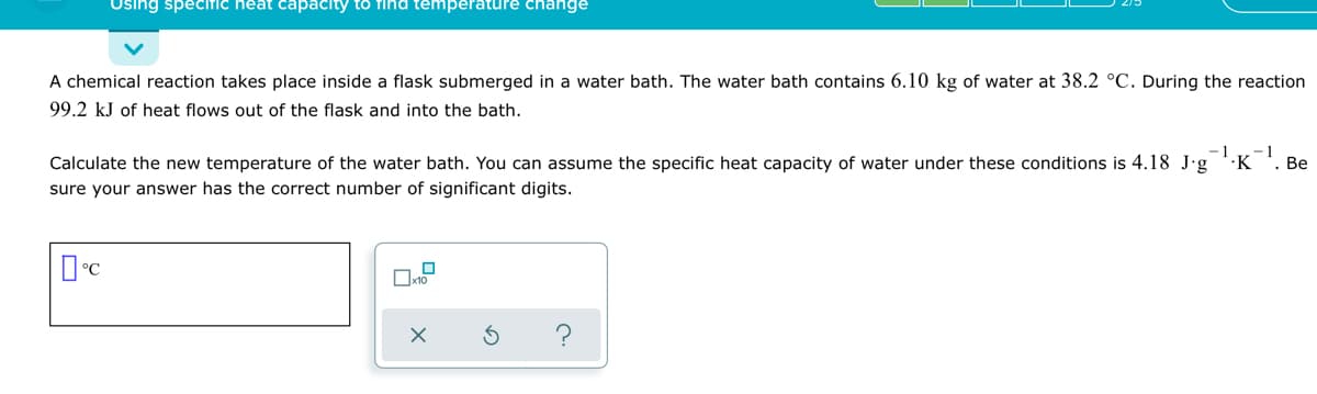 Using specific heat capacity to find temperature change
A chemical reaction takes place inside a flask submerged in a water bath. The water bath contains 6.10 kg of water at 38.2 °C. During the reaction
99.2 kJ of heat flows out of the flask and into the bath.
-1
1
Calculate the new temperature of the water bath. You can assume the specific heat capacity of water under these conditions is 4.18 J·g ''K
. Be
sure your answer has the correct number of significant digits.
