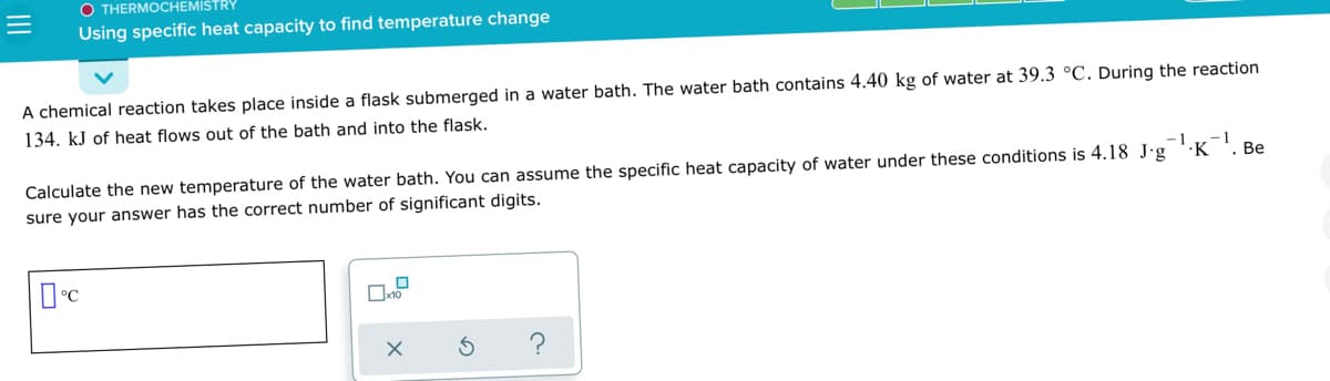 O THERMOCHEMISTRY
Using specific heat capacity to find temperature change
A chemical reaction takes place inside a flask submerged in a water bath. The water bath contains 4.40 kg of water at 39.3 °C. During the reaction
134. kJ of heat flows out of the bath and into the flask.
-1
-1
. Be
·K
Calculate the new temperature of the water bath. You can assume the specific heat capacity of water under these conditions is 4.18 J·g
sure your answer has the correct number of significant digits.
