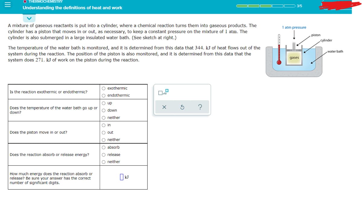 O THERMOCHEMISTRY
3/5
Understanding the definitions of heat and work
A mixture of gaseous reactants is put into a cylinder, where a chemical reaction turns them into gaseous products. The
cylinder has a piston that moves in or out, as necessary, to keep a constant pressure on the mixture of 1 atm. The
cylinder is also submerged in a large insulated water bath. (See sketch at right.)
1 atm pressure
piston
cylinder
The temperature of the water bath is monitored, and it is determined from this data that 344. kJ of heat flows out of the
water bath
system during the reaction. The position of the piston is also monitored, and it is determined from this data that the
system does 271. kJ of work on the piston during the reaction.
gases
O exothermic
Is the reaction exothermic or endothermic?
O endothermic
O up
Does the temperature of the water bath go up or
down?
O down
O neither
O in
Does the piston move in or out?
O out
O neither
O absorb
Does the reaction absorb or release energy?
O release
O neither
How much energy does the reaction absorb or
release? Be sure your answer has the correct
number of significant digits.
II
