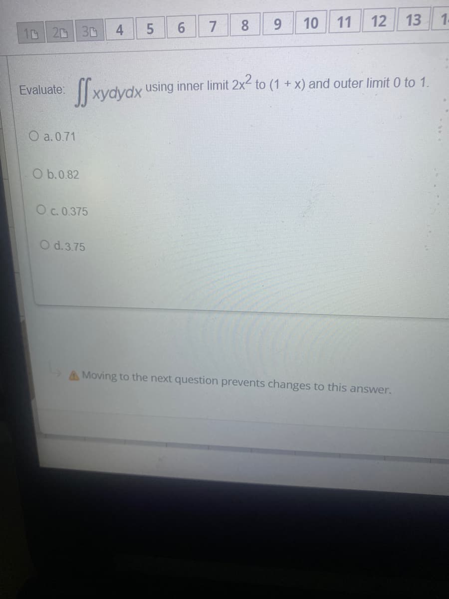 6.
9.
10
11
12
13
1.
20
30
4
7
(1+x) and outer limit 0 to 1.
|| xydydx using inner limit 2x2 to
Evaluate:
O a. 0.71
O b.0.82
O c. 0.375
O d.3.75
AMoving to the next question prevents changes to this answer.
