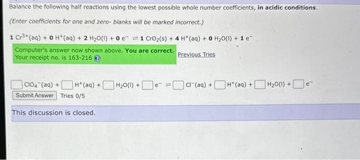 Balance the following half reactions using the lowest possible whole number coefficients, in acidic conditions.
(Enter coefficients for one and zero- blanks will be marked incorrect.)
1 Cr³+ (aq) + 0 H+ (aq) + 2 H₂O(l) + 0 e
Computer's answer now shown above. You are correct.
Your receipt no. is 163-216
1 CrO₂ (s) + 4H+ (aq) + 0 H₂O(l) + 1 e
Previous Tries
CIO4 (aq) + H+ (aq) + H₂0(1) +e™
Submit Answer Tries 0/5
This discussion is closed.
Cr(aq) +H(aq) +
H₂O(l) +