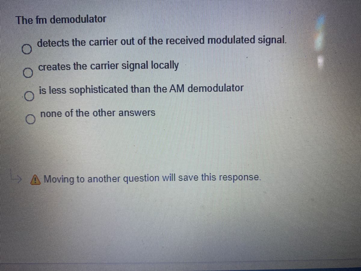 The fm demodulator
detects the carrier out of the received modulated signal.
creates the carrier signal locally
is less sophisticated than the AM demodulator
none of the other answers
A Moving to another question will save this response.
