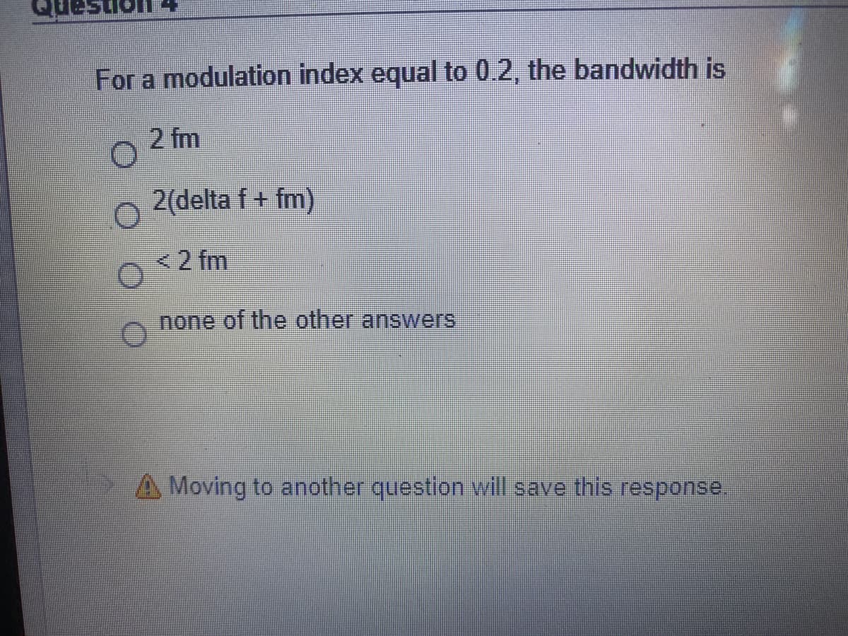 ano
For a modulation index equal to 0.2, the bandwidth is
2 fm
2(delta f + fm)
<2 fm
none of the other answers
A Moving to another question will save this response.
